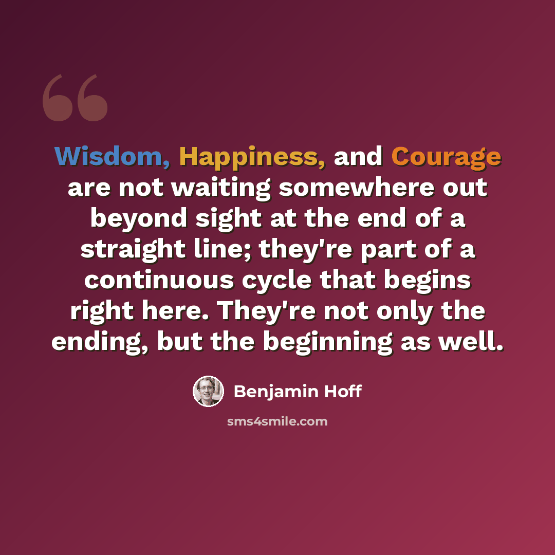 “Wisdom, Happiness, and Courage are not waiting somewhere out beyond sight at the end of a straight line; they're part of a continuous cycle that begins right here. They're not only the ending, but the beginning as well.” quote by Benjamin Hoff