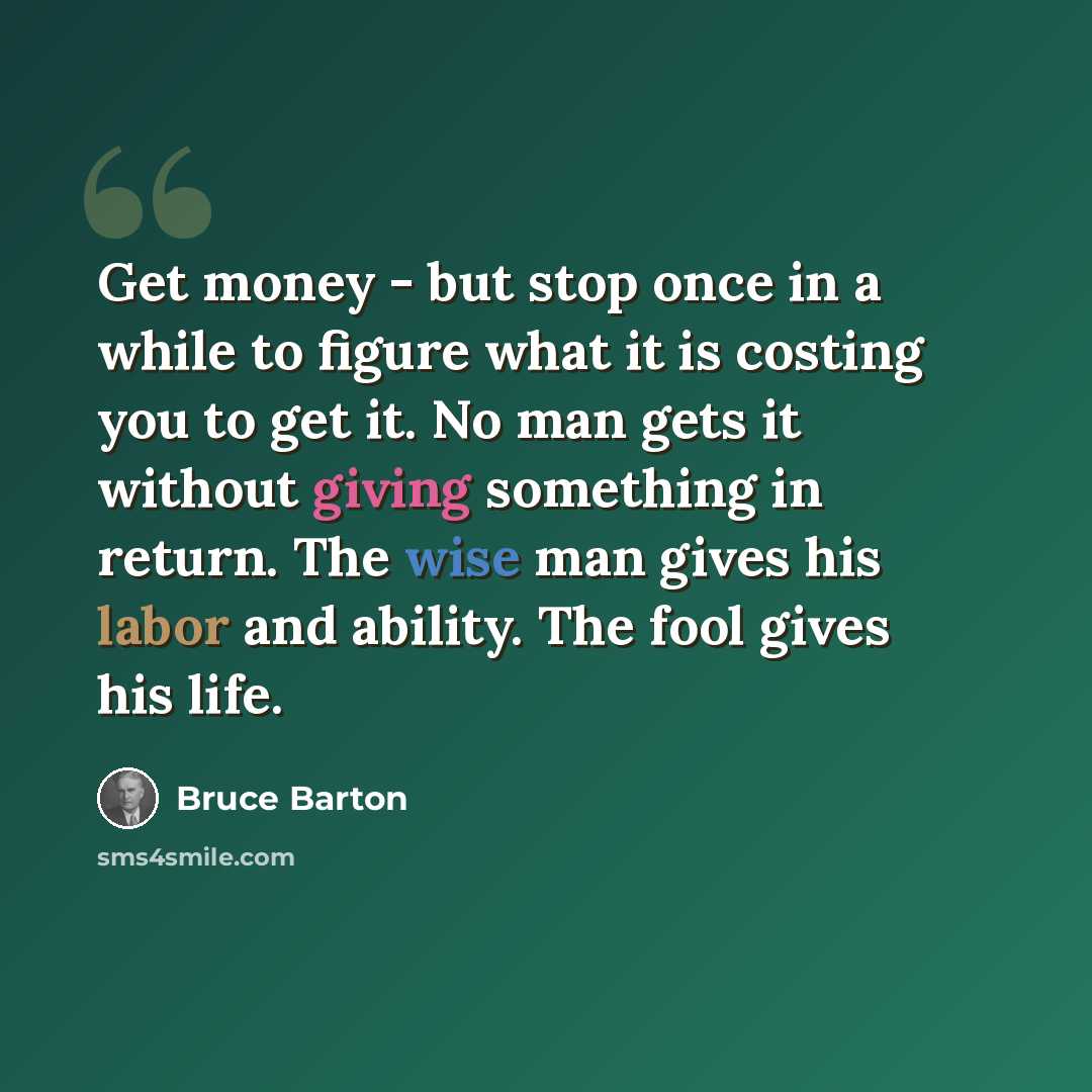“Get money - but stop once in a while to figure what it is costing you to get it. No man gets it without giving something in return. The wise man gives his labor and ability. The fool gives his life.” quote by Bruce Barton