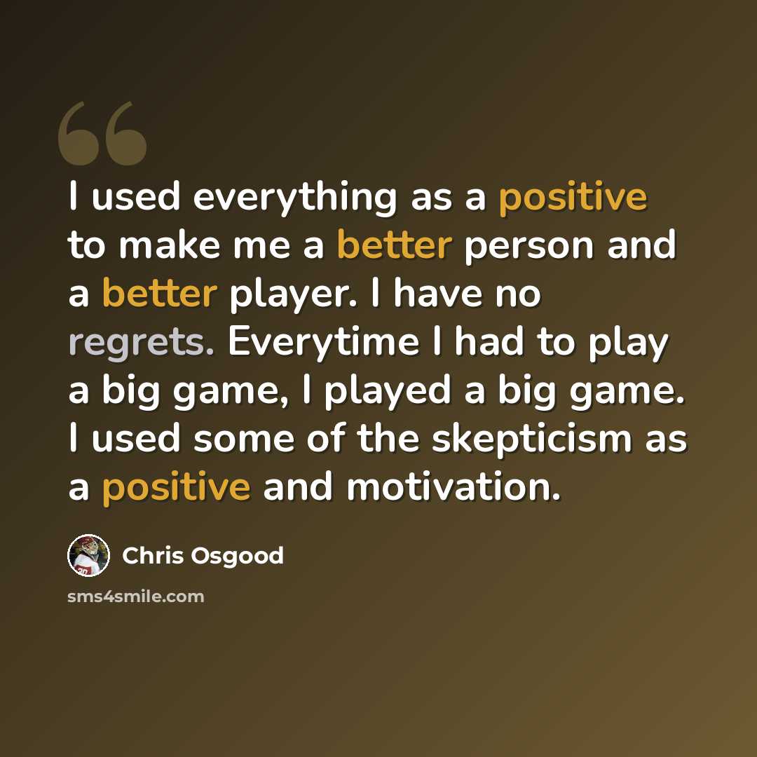 “I used everything as a positive to make me a better person and a better player. I have no regrets. Everytime I had to play a big game, I played a big game. I used some of the skepticism as a positive and motivation.” quote by Chris Osgood