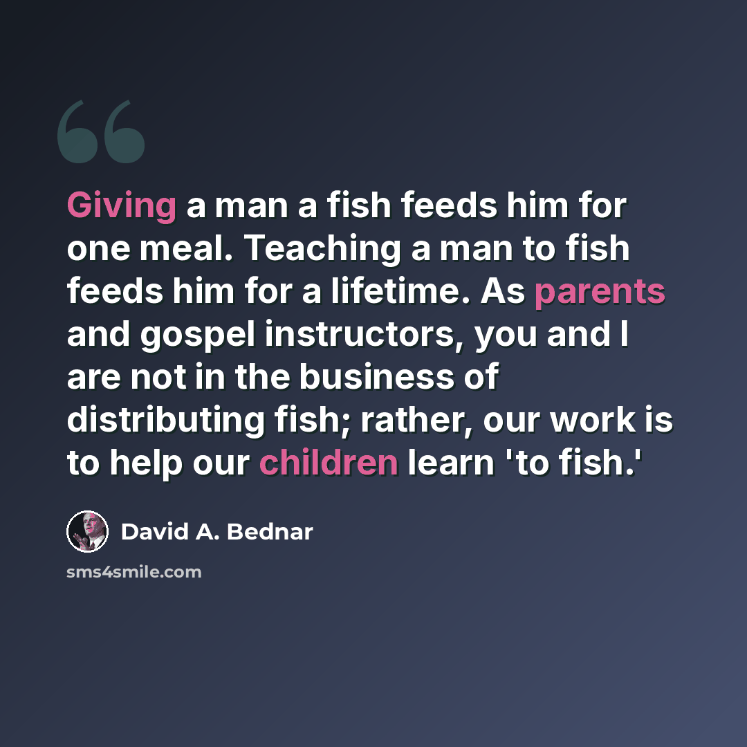 “Giving a man a fish feeds him for one meal. Teaching a man to fish feeds him for a lifetime. As parents and gospel instructors, you and I are not in the business of distributing fish; rather, our work is to help our children learn 'to fish.'” quote by David A. Bednar