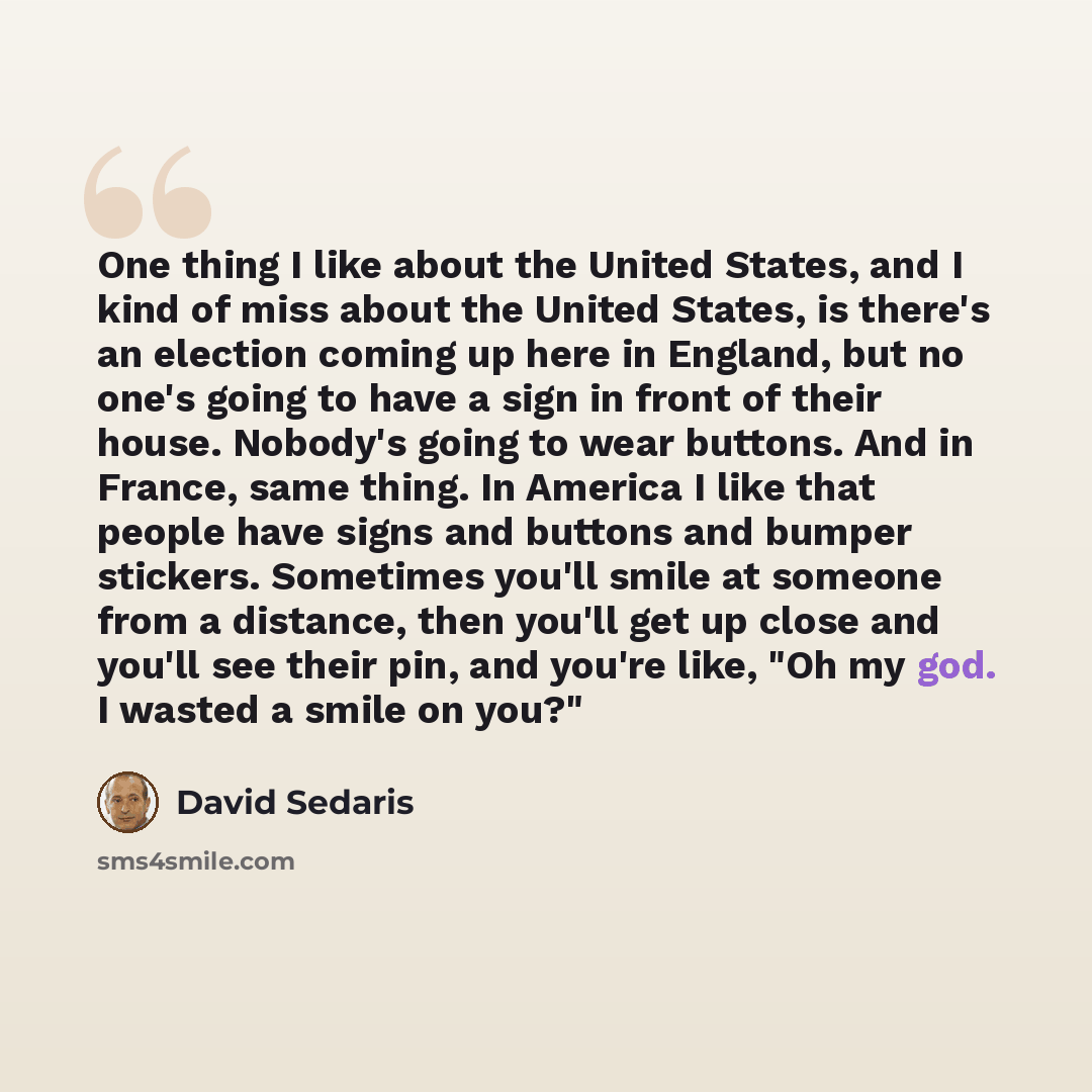 “One thing I like about the United States, and I kind of miss about the United States, is there's an election coming up here in England, but no one's going to have a sign in front of their house. Nobody's going to wear buttons. And in France, same thing. In America I like that people have signs and…” quote by David Sedaris