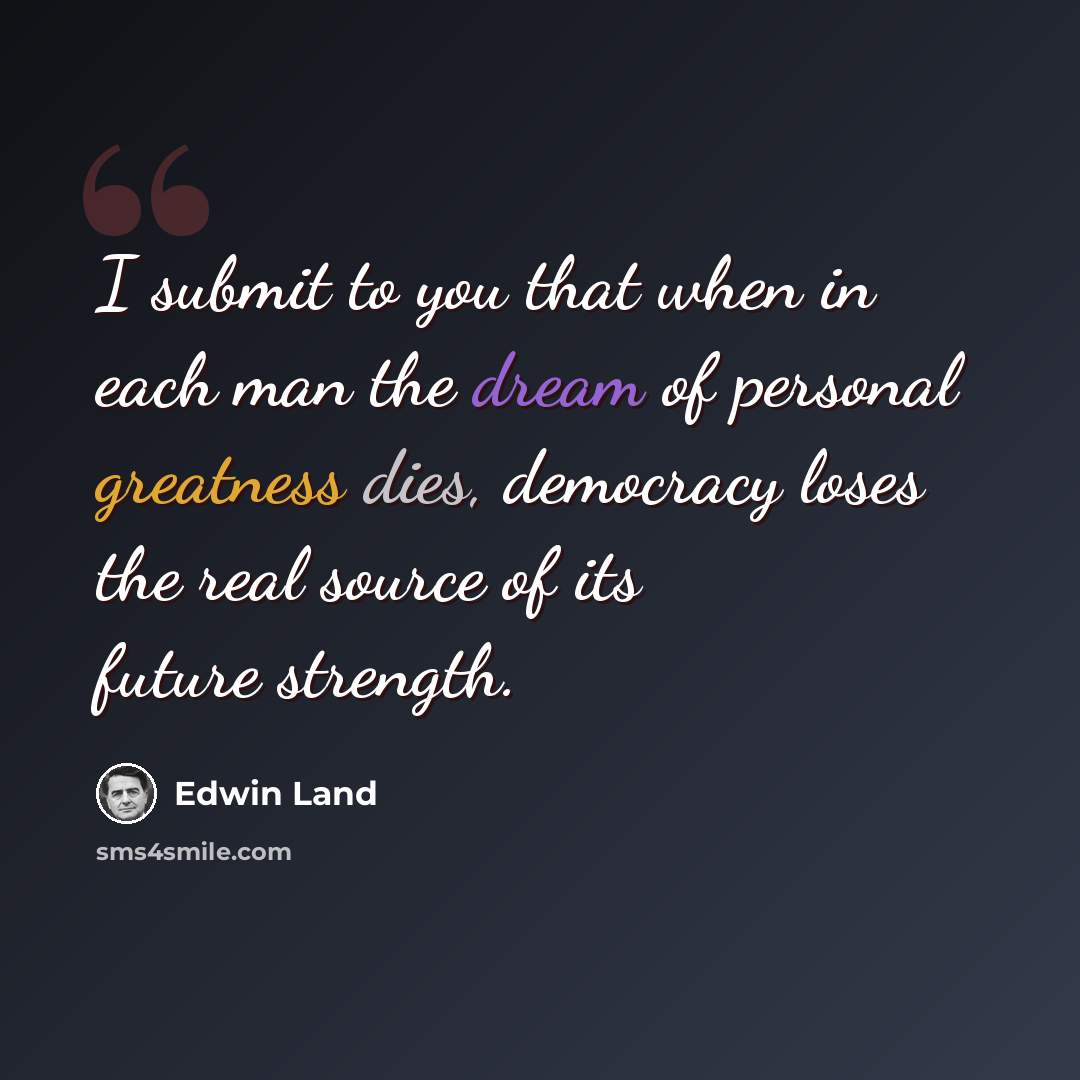 “I submit to you that when in each man the dream of personal greatness dies, democracy loses the real source of its future strength.” quote by Edwin Land