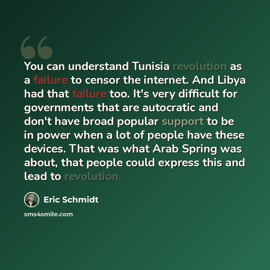 “You can understand Tunisia revolution as a failure to censor the internet. And Libya had that failure too. It's very difficult for governments that are autocratic and don't have broad popular support to be in power when a lot of people have these devices. That was what Arab Spring was about, that…” quote by Eric Schmidt