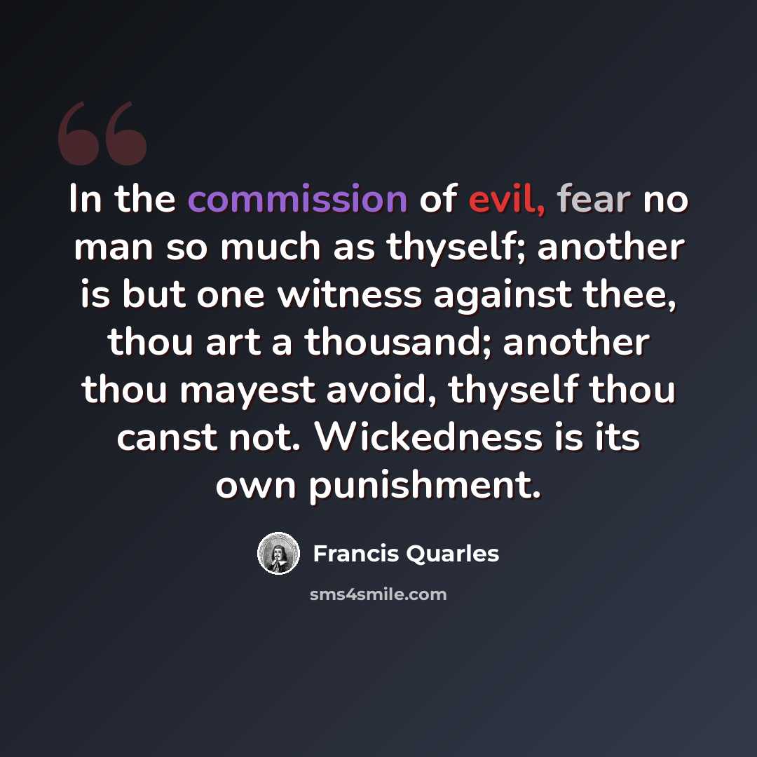 “In the commission of evil, fear no man so much as thyself; another is but one witness against thee, thou art a thousand; another thou mayest avoid, thyself thou canst not. Wickedness is its own punishment.” quote by Francis Quarles