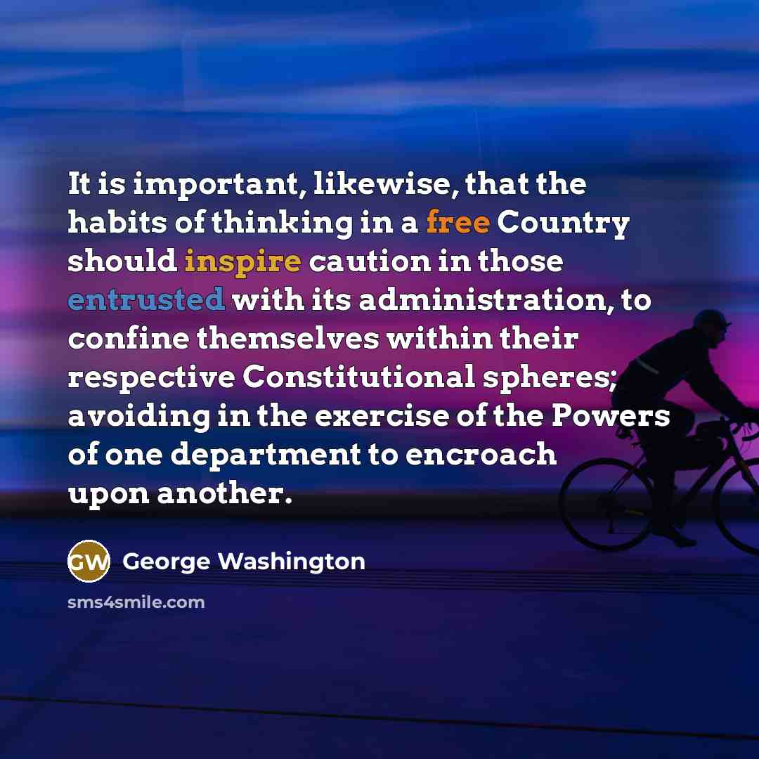 “It is important, likewise, that the habits of thinking in a free Country should inspire caution in those entrusted with its administration, to confine themselves within their respective Constitutional spheres; avoiding in the exercise of the Powers of one department to encroach upon another.” quote by George Washington