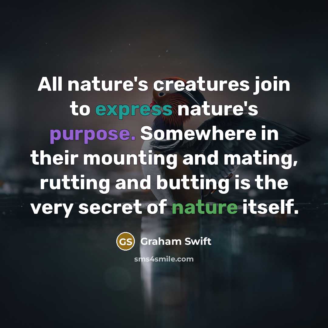 “All nature's creatures join to express nature's purpose. Somewhere in their mounting and mating, rutting and butting is the very secret of nature itself.” quote by Graham Swift