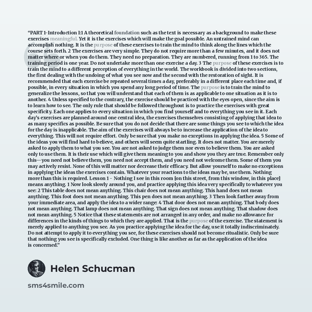 “PART 1-Introduction I:1 A theoretical foundation such as the text is necessary as a background to make these exercises meaningful. Yet it is the exercises which will make the goal possible. An untrained mind can accomplish nothing. It is the purpose of these exercises to train the mind to think…” quote by Helen Schucman