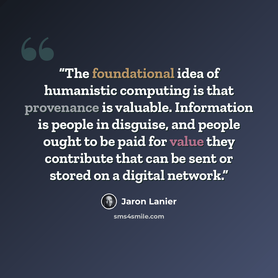 “The foundational idea of humanistic computing is that provenance is valuable. Information is people in disguise, and people ought to be paid for value they contribute that can be sent or stored on a digital network.” quote by Jaron Lanier