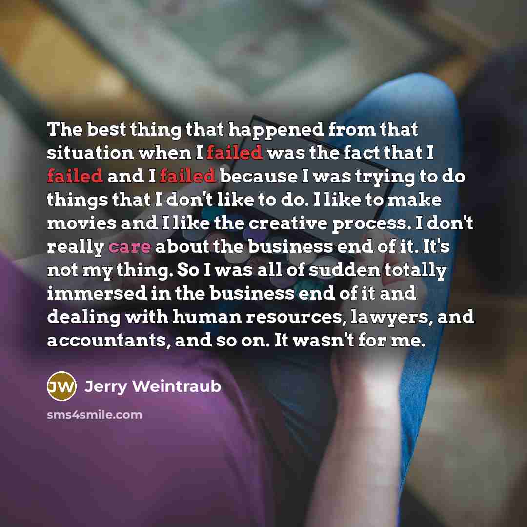 “The best thing that happened from that situation when I failed was the fact that I failed and I failed because I was trying to do things that I don't like to do. I like to make movies and I like the creative process. I don't really care about the business end of it. It's not my thing. So I was all…” quote by Jerry Weintraub