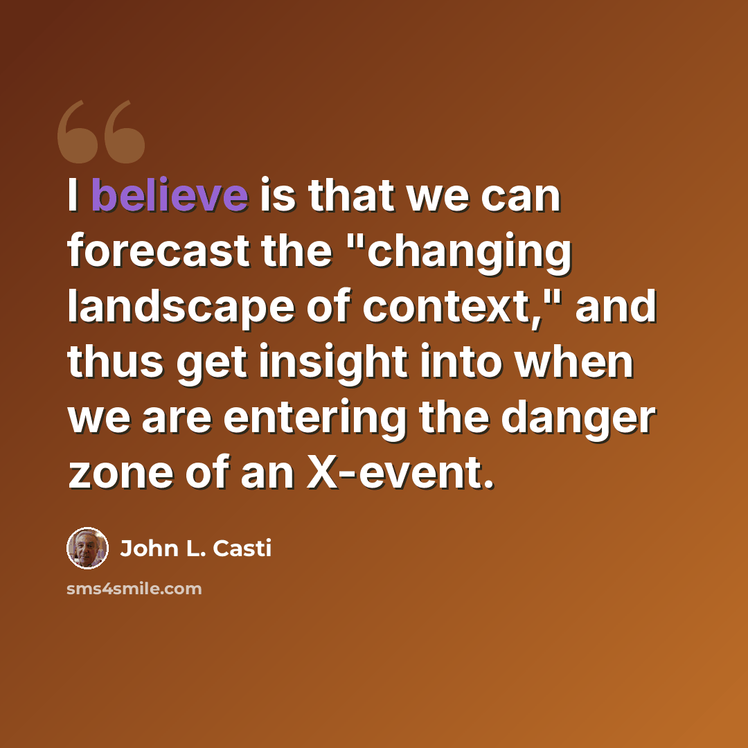 “I believe is that we can forecast the "changing landscape of context," and thus get insight into when we are entering the danger zone of an X-event.” quote by John L. Casti
