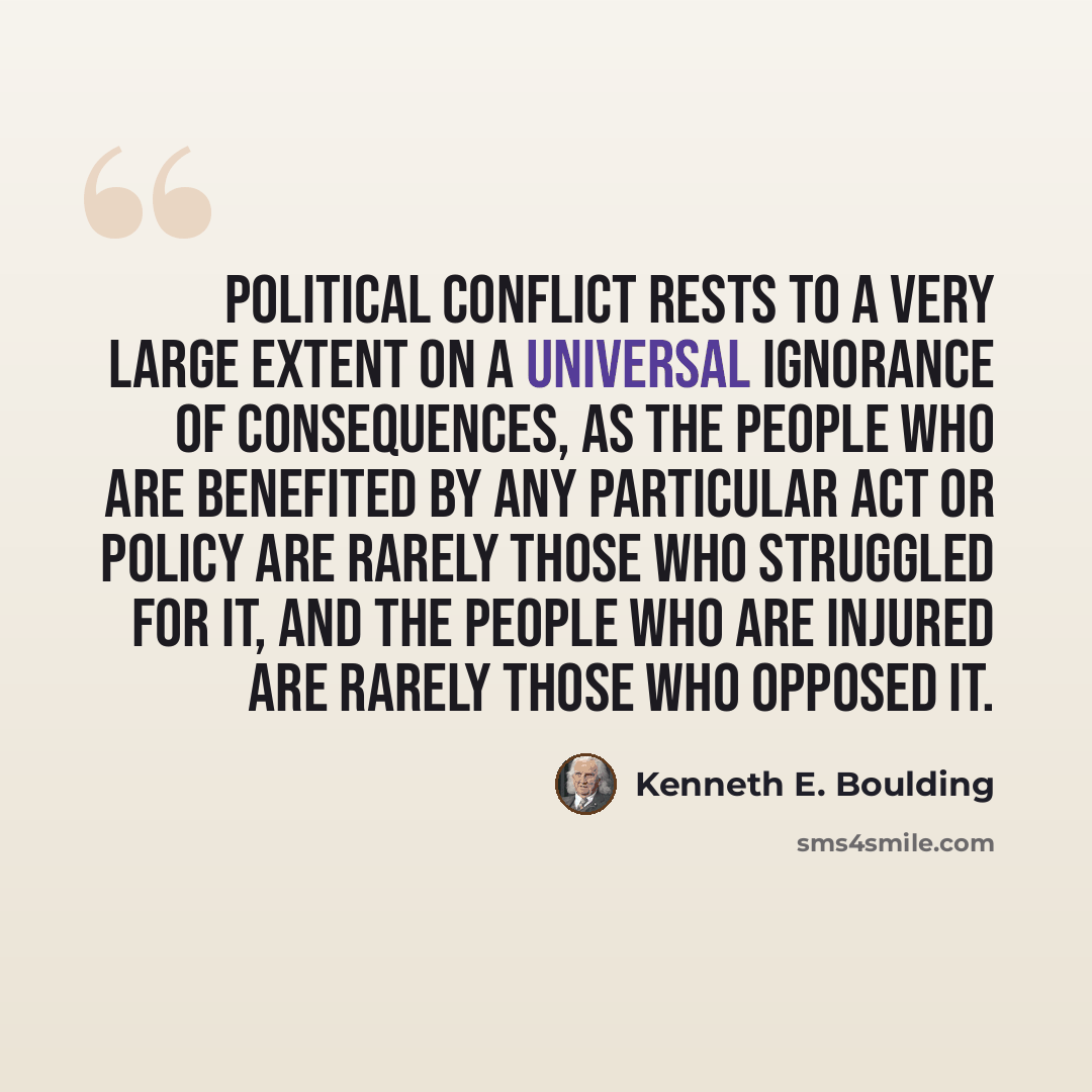 “Political conflict rests to a very large extent on a universal ignorance of consequences, as the people who are benefited by any particular act or policy are rarely those who struggled for it, and the people who are injured are rarely those who opposed it.” quote by Kenneth E. Boulding