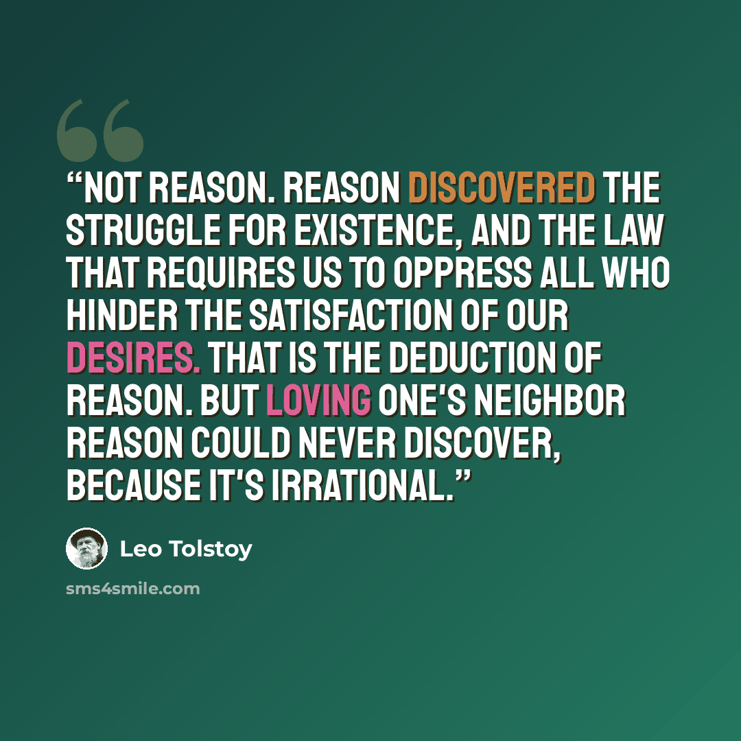 “Not reason. Reason discovered the struggle for existence, and the law that requires us to oppress all who hinder the satisfaction of our desires. That is the deduction of reason. But loving one's neighbor reason could never discover, because it's irrational.” quote by Leo Tolstoy