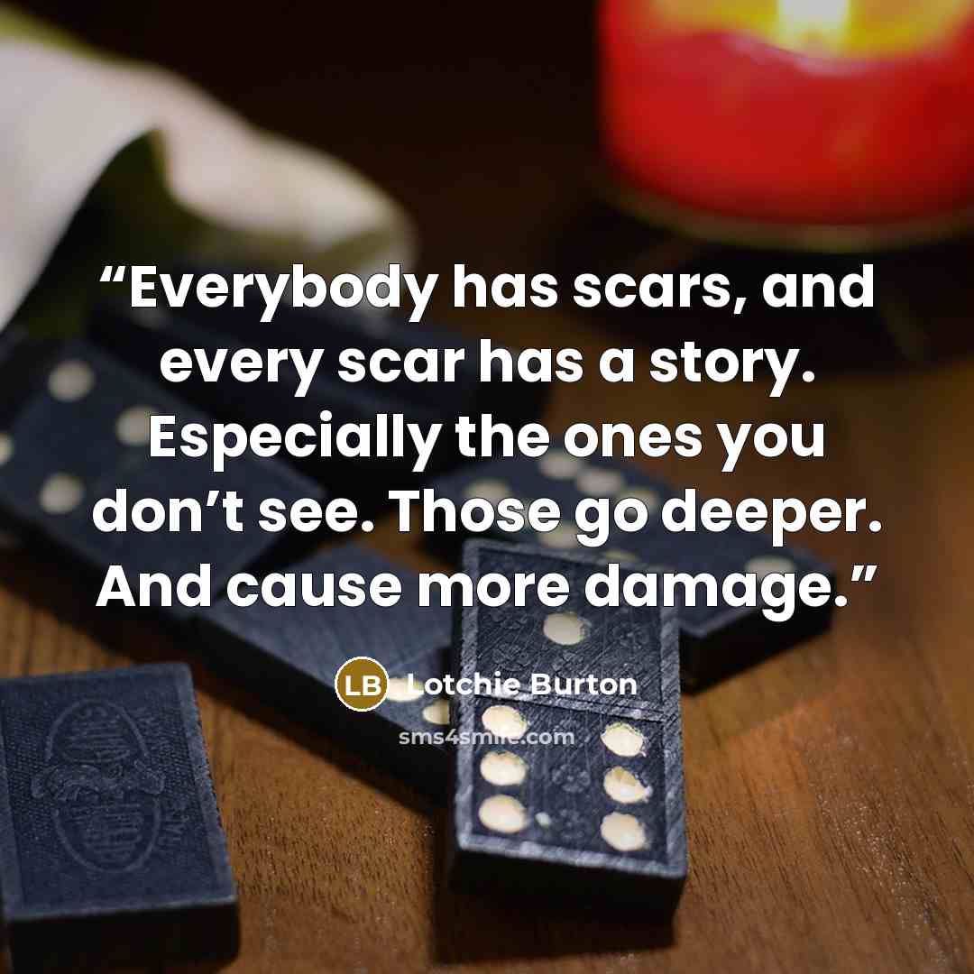 “Everybody has scars, and every scar has a story. Especially the ones you don’t see. Those go deeper. And cause more damage.” quote by Lotchie Burton
