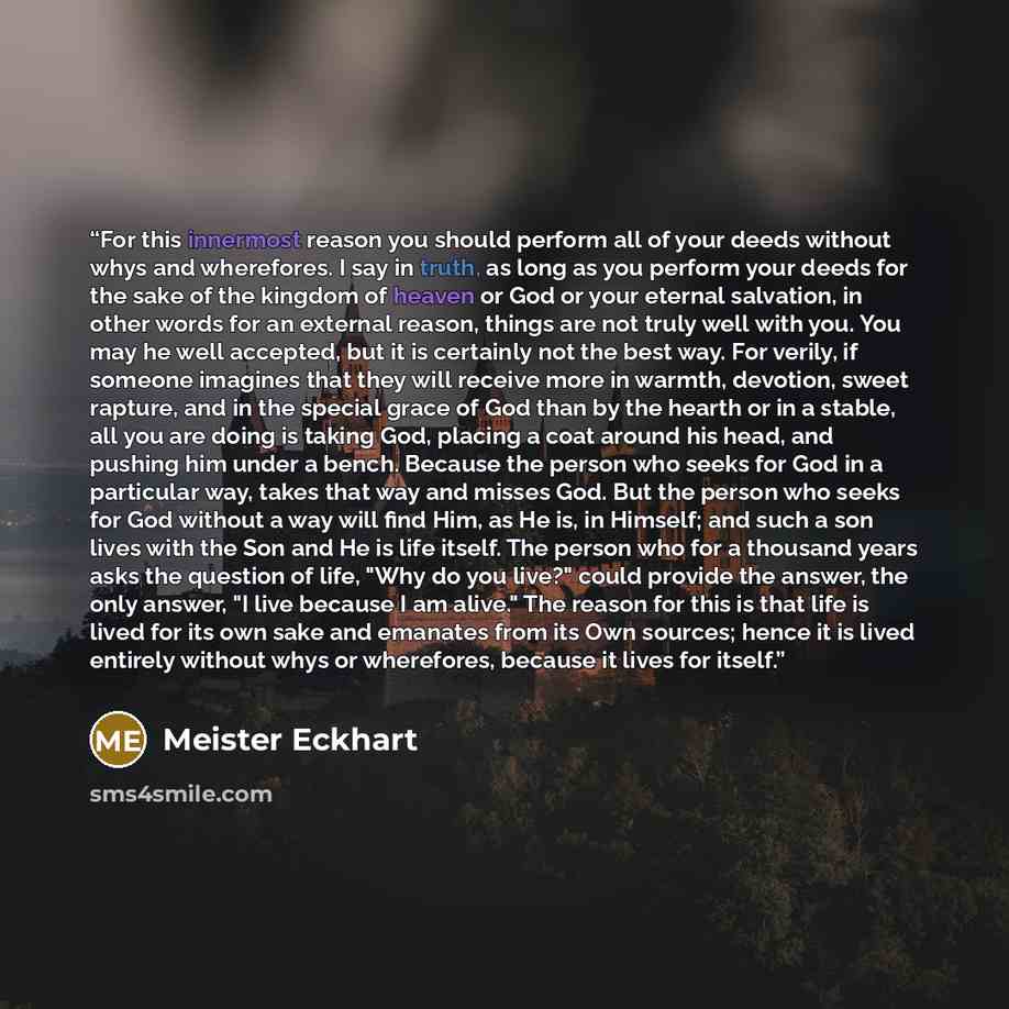 “For this innermost reason you should perform all of your deeds without whys and wherefores. I say in truth, as long as you perform your deeds for the sake of the kingdom of heaven or God or your eternal salvation, in other words for an external reason, things are not truly well with you. You may…” quote by Meister Eckhart