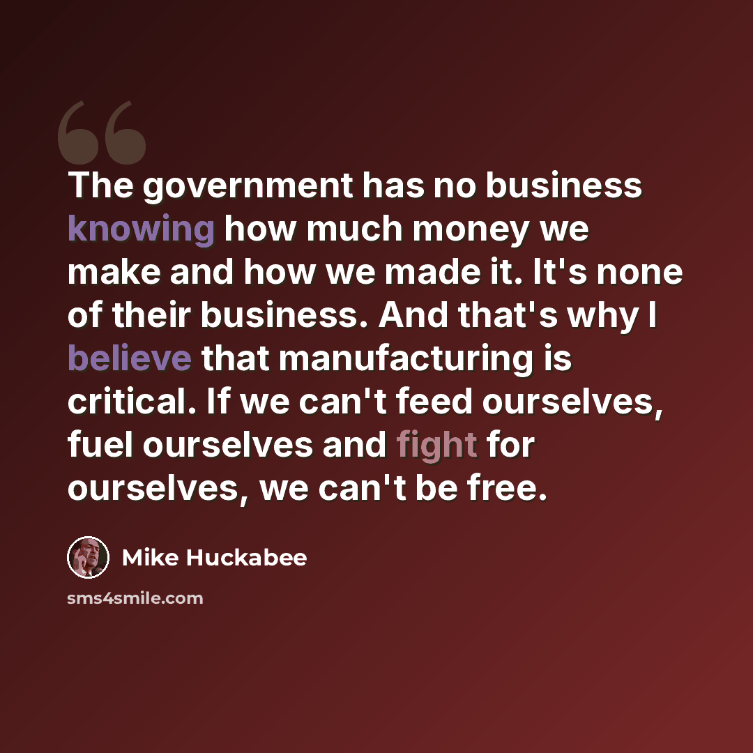 “The government has no business knowing how much money we make and how we made it. It's none of their business. And that's why I believe that manufacturing is critical. If we can't feed ourselves, fuel ourselves and fight for ourselves, we can't be free.” quote by Mike Huckabee