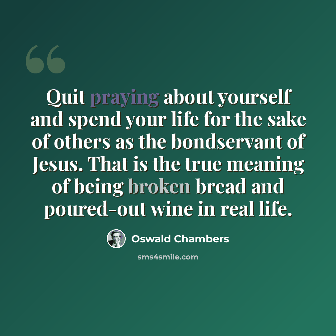 “Quit praying about yourself and spend your life for the sake of others as the bondservant of Jesus. That is the true meaning of being broken bread and poured-out wine in real life.” quote by Oswald Chambers