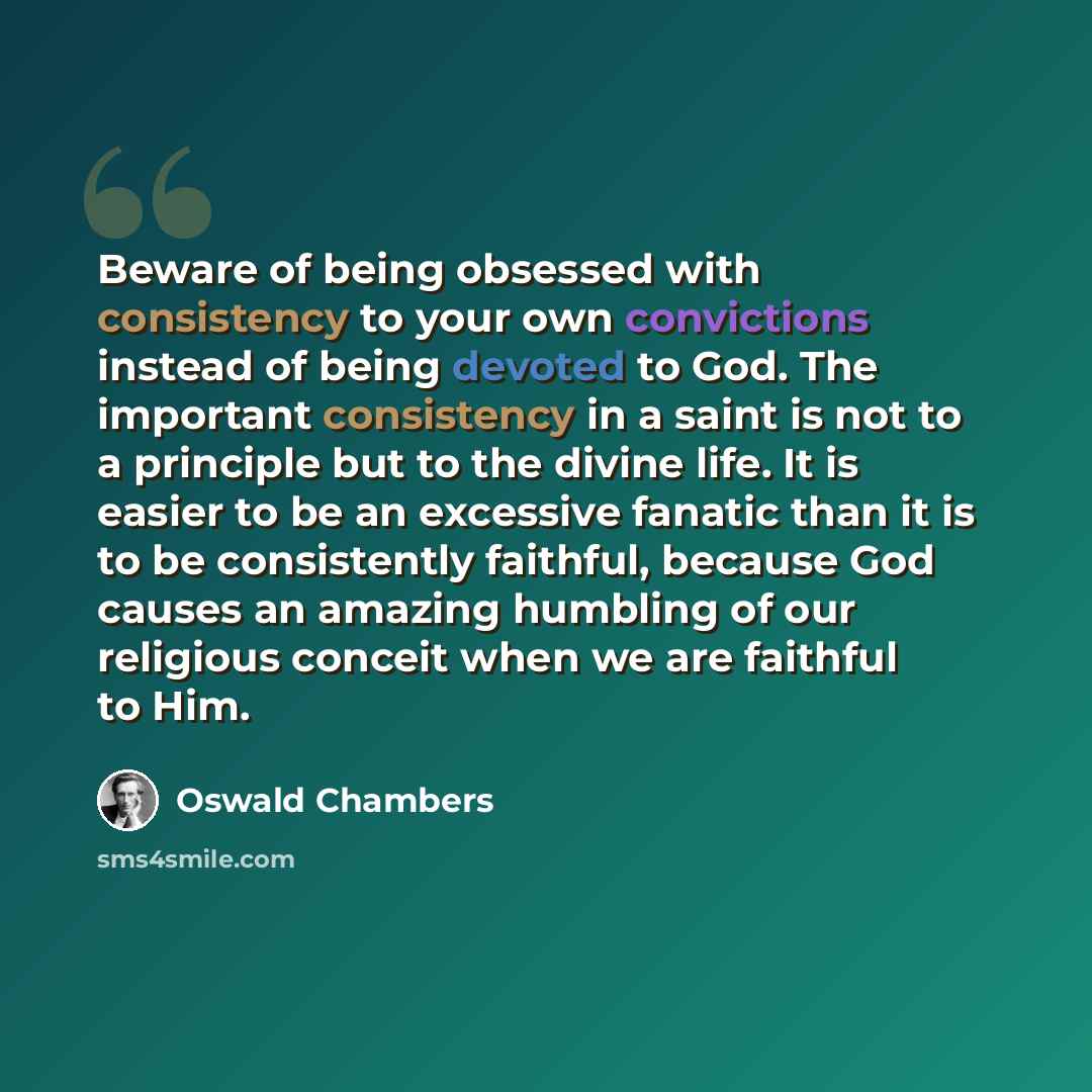 “Beware of being obsessed with consistency to your own convictions instead of being devoted to God. The important consistency in a saint is not to a principle but to the divine life. It is easier to be an excessive fanatic than it is to be consistently faithful, because God causes an amazing…” quote by Oswald Chambers