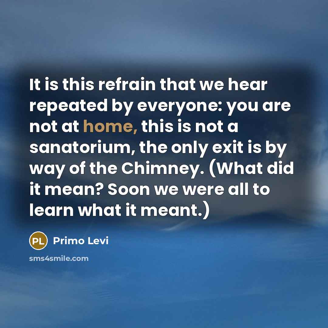 “It is this refrain that we hear repeated by everyone: you are not at home, this is not a sanatorium, the only exit is by way of the Chimney. (What did it mean? Soon we were all to learn what it meant.)” quote by Primo Levi