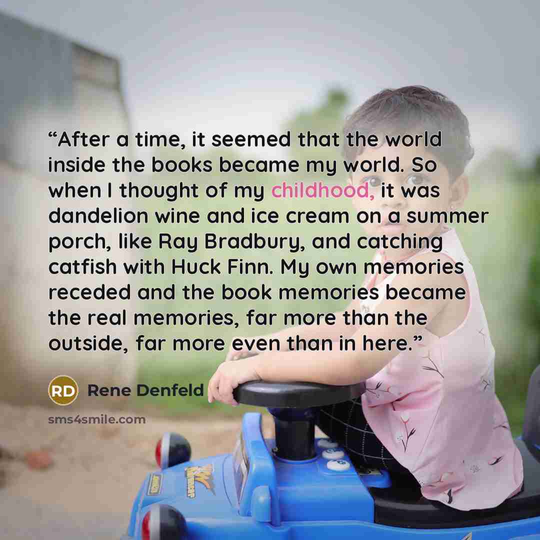 “After a time, it seemed that the world inside the books became my world. So when I thought of my childhood, it was dandelion wine and ice cream on a summer porch, like Ray Bradbury, and catching catfish with Huck Finn. My own memories receded and the book memories became the real memories, far…” quote by Rene Denfeld