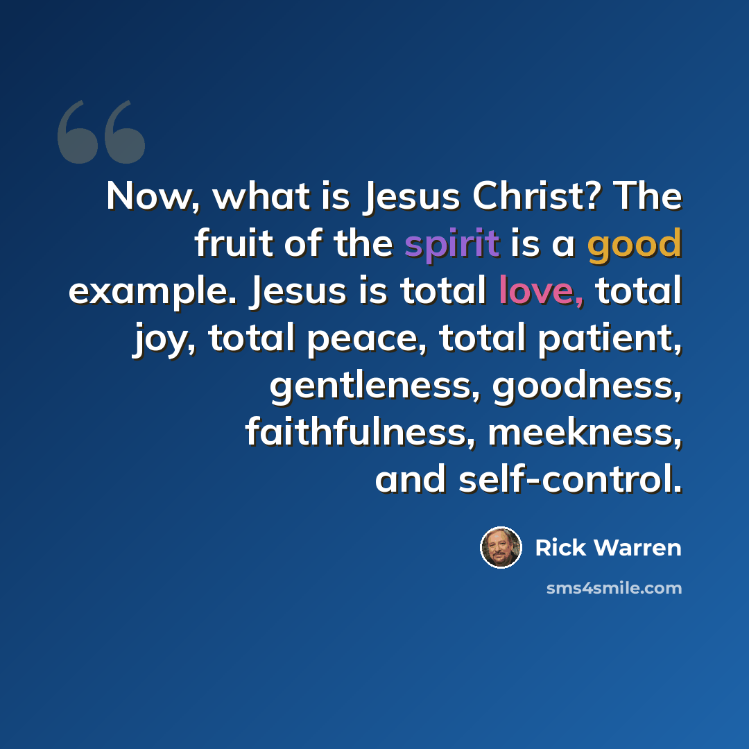 “Now, what is Jesus Christ? The fruit of the spirit is a good example. Jesus is total love, total joy, total peace, total patient, gentleness, goodness, faithfulness, meekness, and self-control.” quote by Rick Warren