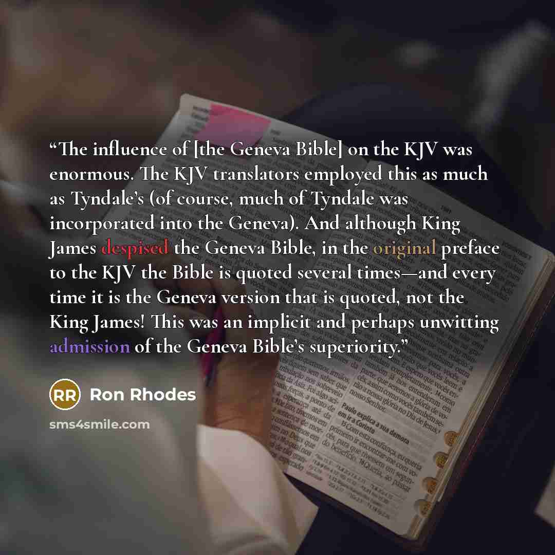 “The influence of [the Geneva Bible] on the KJV was enormous. The KJV translators employed this as much as Tyndale’s (of course, much of Tyndale was incorporated into the Geneva). And although King James despised the Geneva Bible, in the original preface to the KJV the Bible is quoted several…” quote by Ron Rhodes