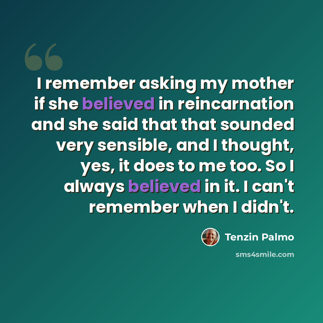 “I remember asking my mother if she believed in reincarnation and she said that that sounded very sensible, and I thought, yes, it does to me too. So I always believed in it. I can't remember when I didn't.” quote by Tenzin Palmo