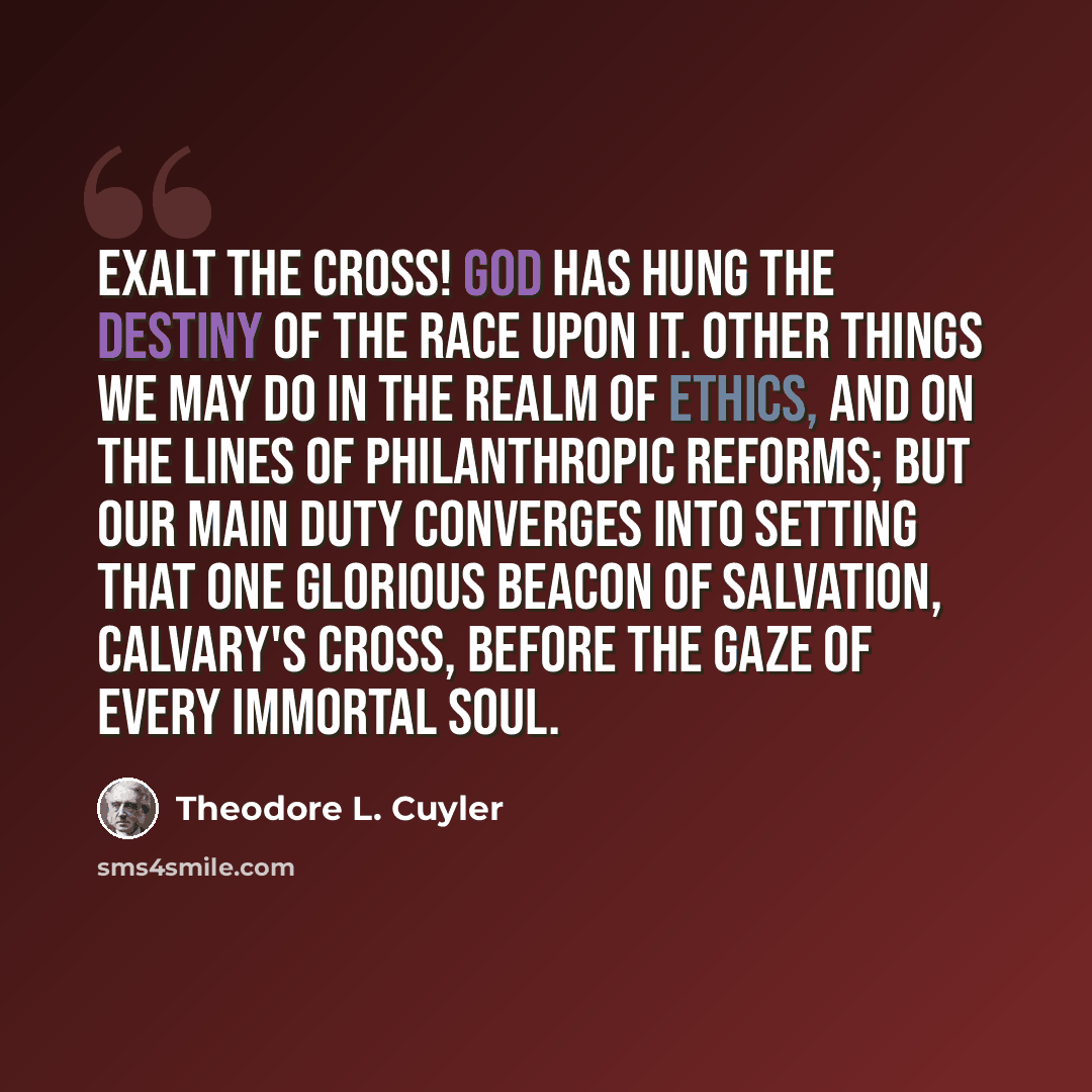 “Exalt the Cross! God has hung the destiny of the race upon it. Other things we may do in the realm of ethics, and on the lines of philanthropic reforms; but our main duty converges into setting that one glorious beacon of salvation, Calvary's Cross, before the gaze of every immortal soul.” quote by Theodore L. Cuyler