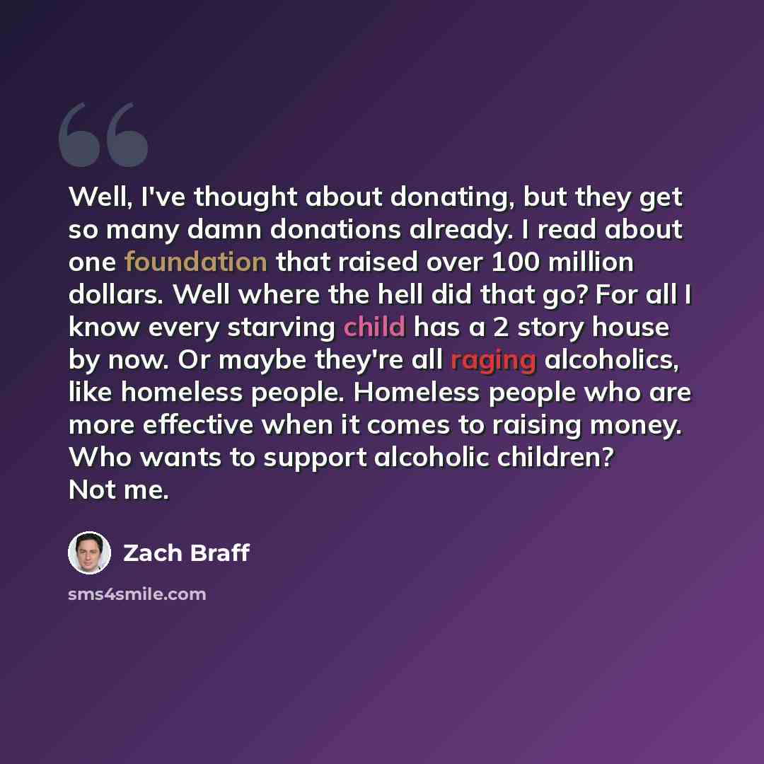 “Well, I've thought about donating, but they get so many damn donations already. I read about one foundation that raised over 100 million dollars. Well where the hell did that go? For all I know every starving child has a 2 story house by now. Or maybe they're all raging alcoholics, like homeless…” quote by Zach Braff