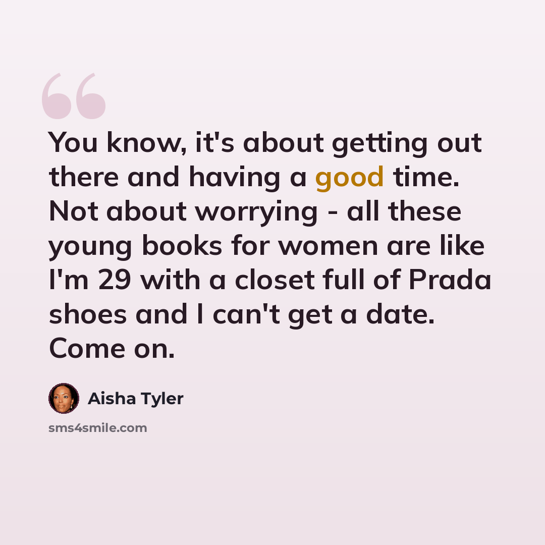 “You know, it's about getting out there and having a good time. Not about worrying - all these young books for women are like I'm 29 with a closet full of Prada shoes and I can't get a date. Come on.” quote by Aisha Tyler