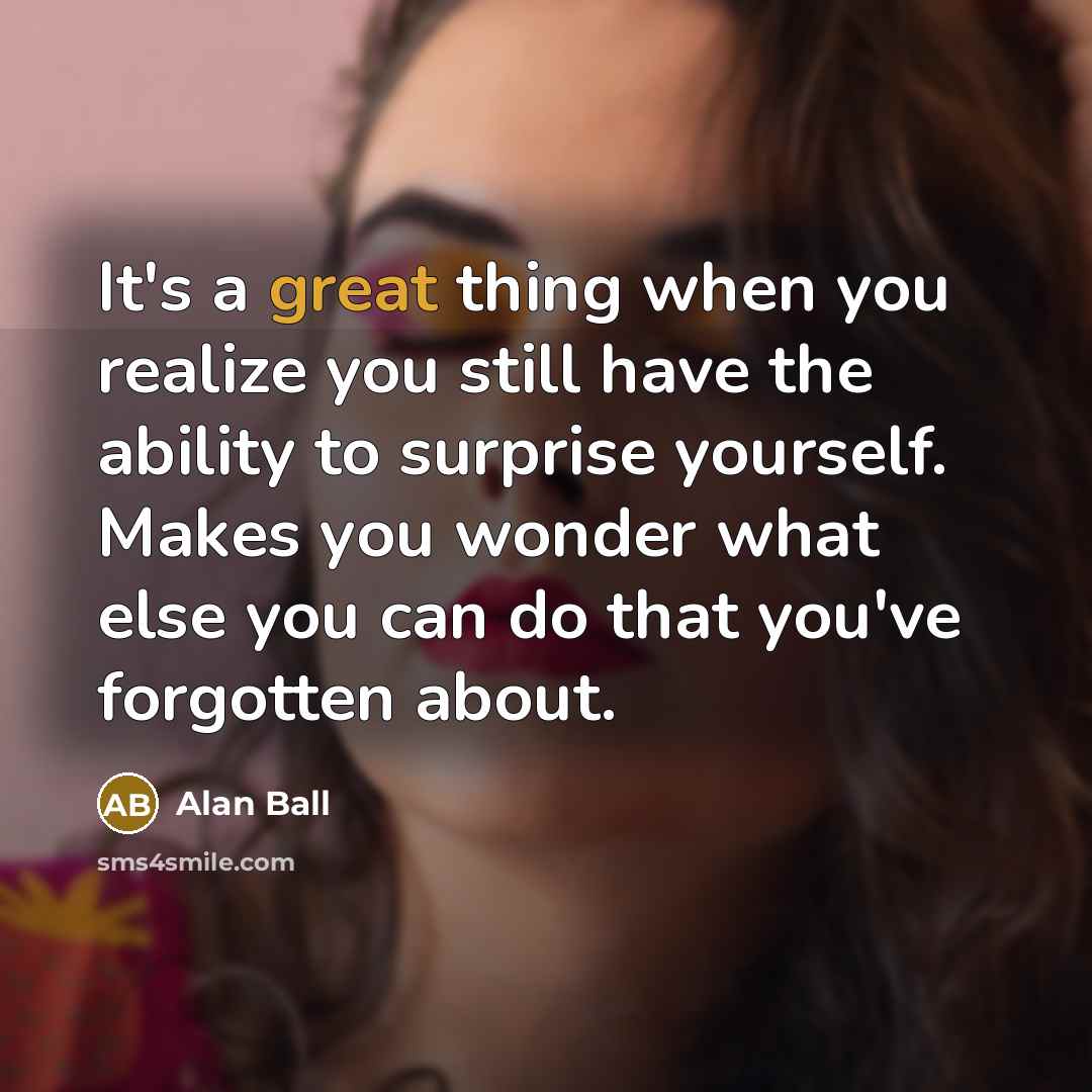 “It's a great thing when you realize you still have the ability to surprise yourself. Makes you wonder what else you can do that you've forgotten about.” quote by Alan Ball