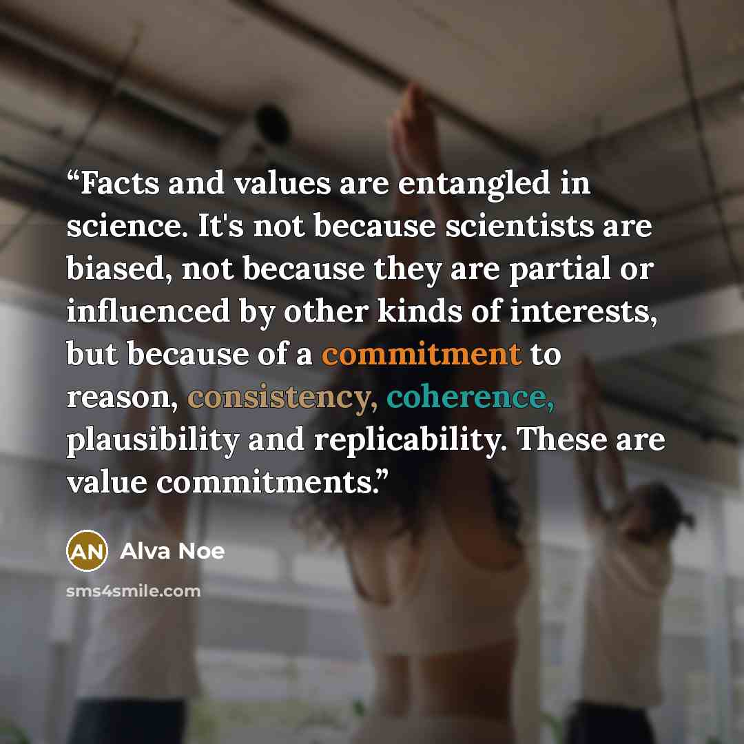 “Facts and values are entangled in science. It's not because scientists are biased, not because they are partial or influenced by other kinds of interests, but because of a commitment to reason, consistency, coherence, plausibility and replicability. These are value commitments.” quote by Alva Noë