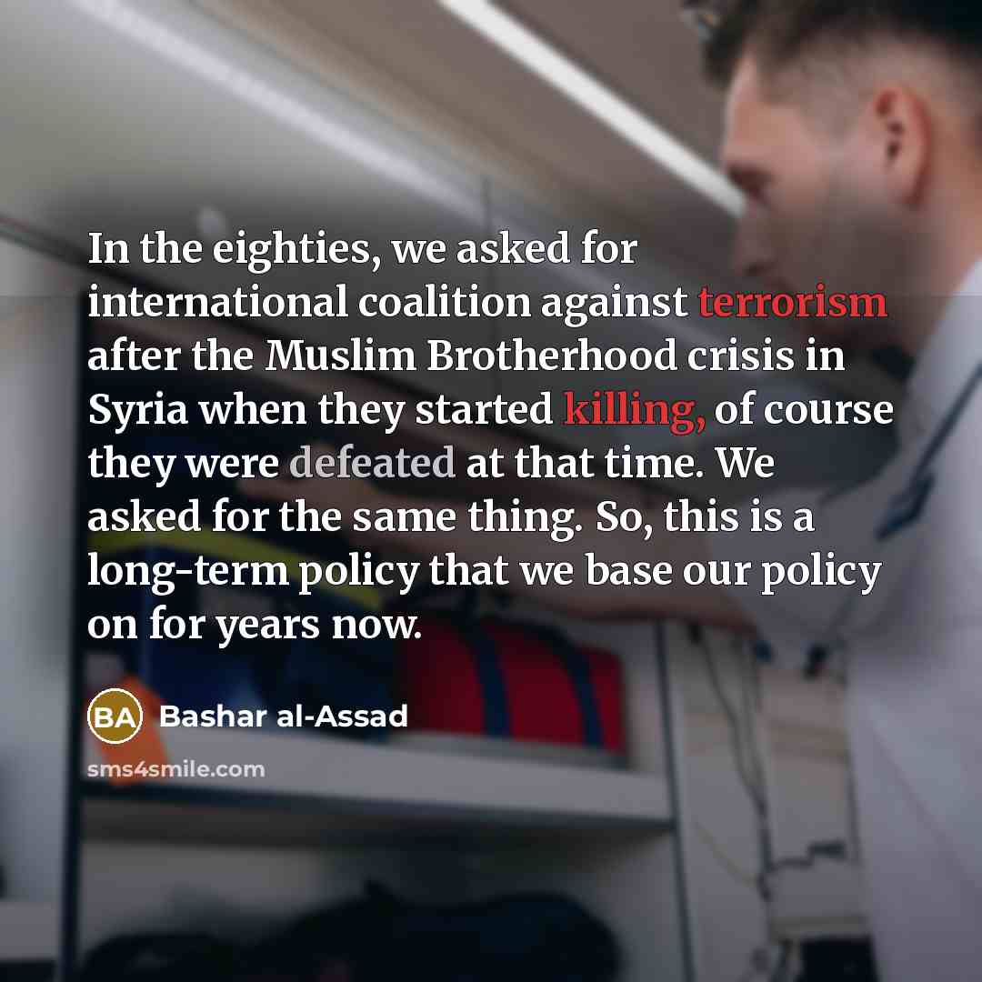 “In the eighties, we asked for international coalition against terrorism after the Muslim Brotherhood crisis in Syria when they started killing, of course they were defeated at that time. We asked for the same thing. So, this is a long-term policy that we base our policy on for years now.” quote by Bashar al-Assad