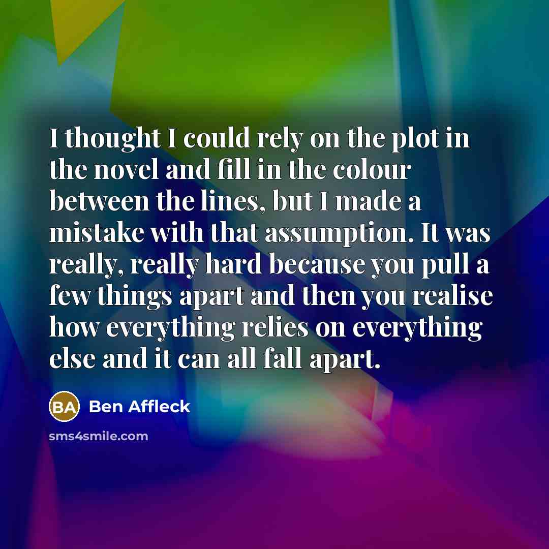 “I thought I could rely on the plot in the novel and fill in the colour between the lines, but I made a mistake with that assumption. It was really, really hard because you pull a few things apart and then you realise how everything relies on everything else and it can all fall apart.” quote by Ben Affleck