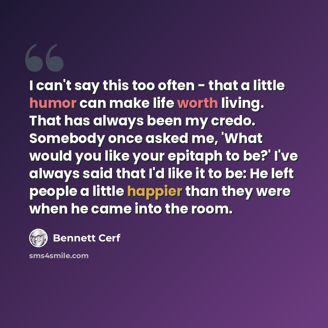 “I can't say this too often - that a little humor can make life worth living. That has always been my credo. Somebody once asked me, 'What would you like your epitaph to be?' I've always said that I'd like it to be: He left people a little happier than they were when he came into the room.” quote by Bennett Cerf