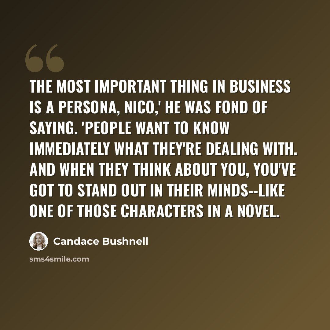 “The most important thing in business is a persona, Nico,' he was fond of saying. 'People want to know immediately what they're dealing with. And when they think about you, you've got to stand out in their minds--like one of those characters in a novel.” quote by Candace Bushnell