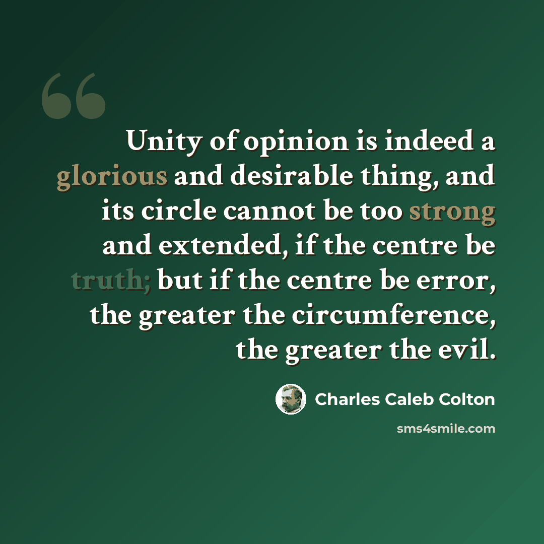 “Unity of opinion is indeed a glorious and desirable thing, and its circle cannot be too strong and extended, if the centre be truth; but if the centre be error, the greater the circumference, the greater the evil.” quote by Charles Caleb Colton