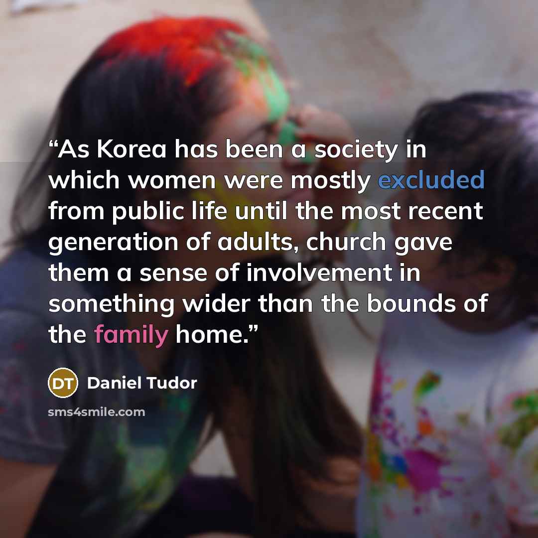 “As Korea has been a society in which women were mostly excluded from public life until the most recent generation of adults, church gave them a sense of involvement in something wider than the bounds of the family home.” quote by Daniel Tudor