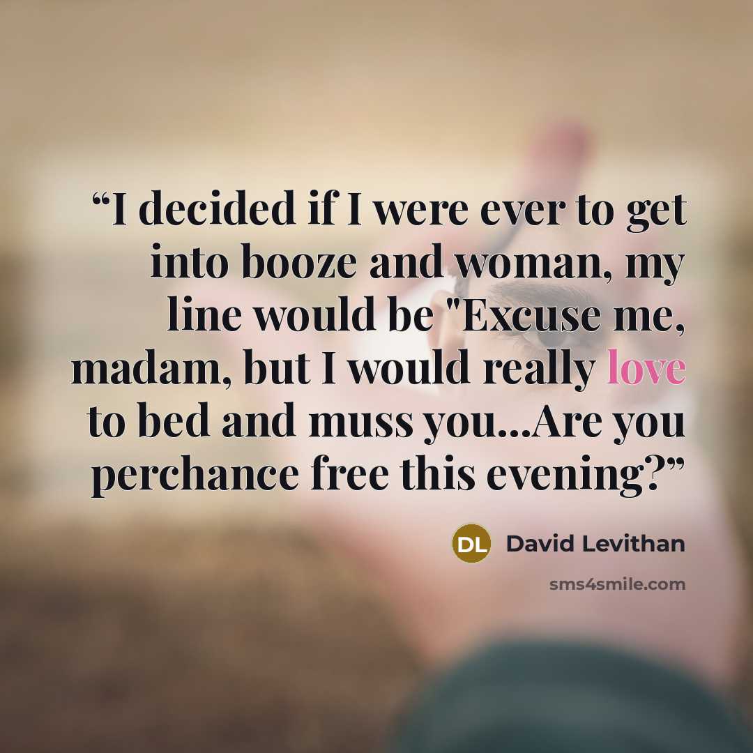 “I decided if I were ever to get into booze and woman, my line would be "Excuse me, madam, but I would really love to bed and muss you...Are you perchance free this evening?” quote by David Levithan