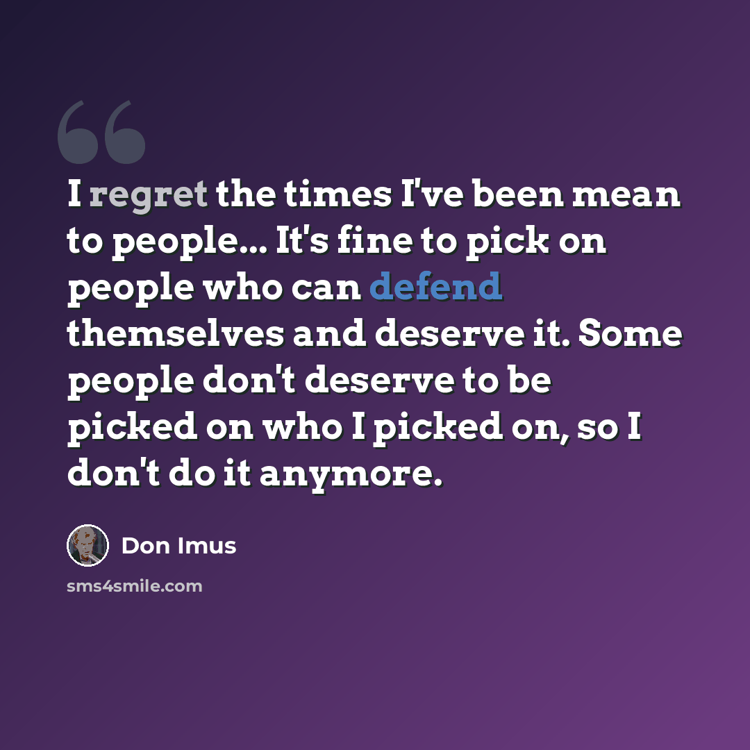 “I regret the times I've been mean to people... It's fine to pick on people who can defend themselves and deserve it. Some people don't deserve to be picked on who I picked on, so I don't do it anymore.” quote by Don Imus