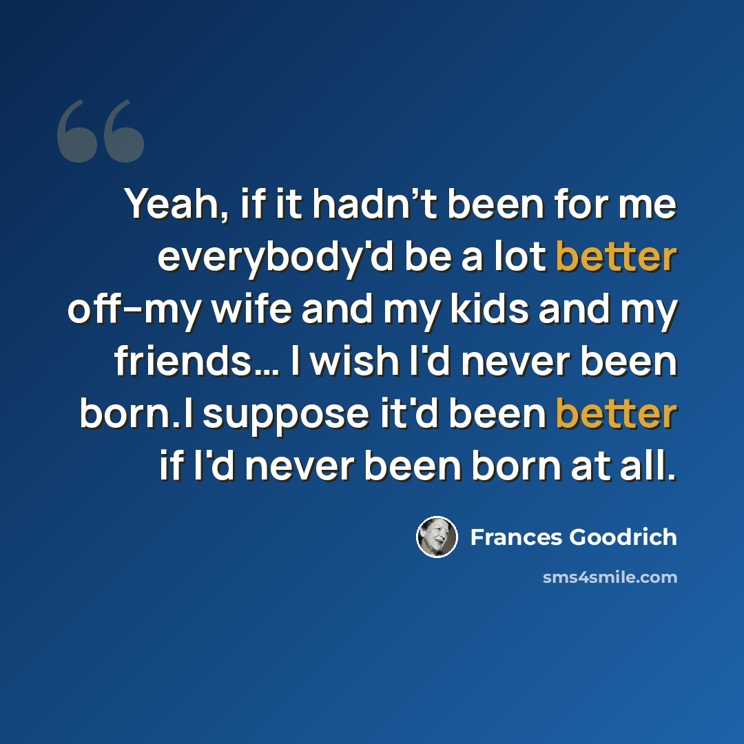 “Yeah, if it hadn't been for me everybody'd be a lot better off--my wife and my kids and my friends… I wish I'd never been born.I suppose it'd been better if I'd never been born at all.” quote by Frances Goodrich