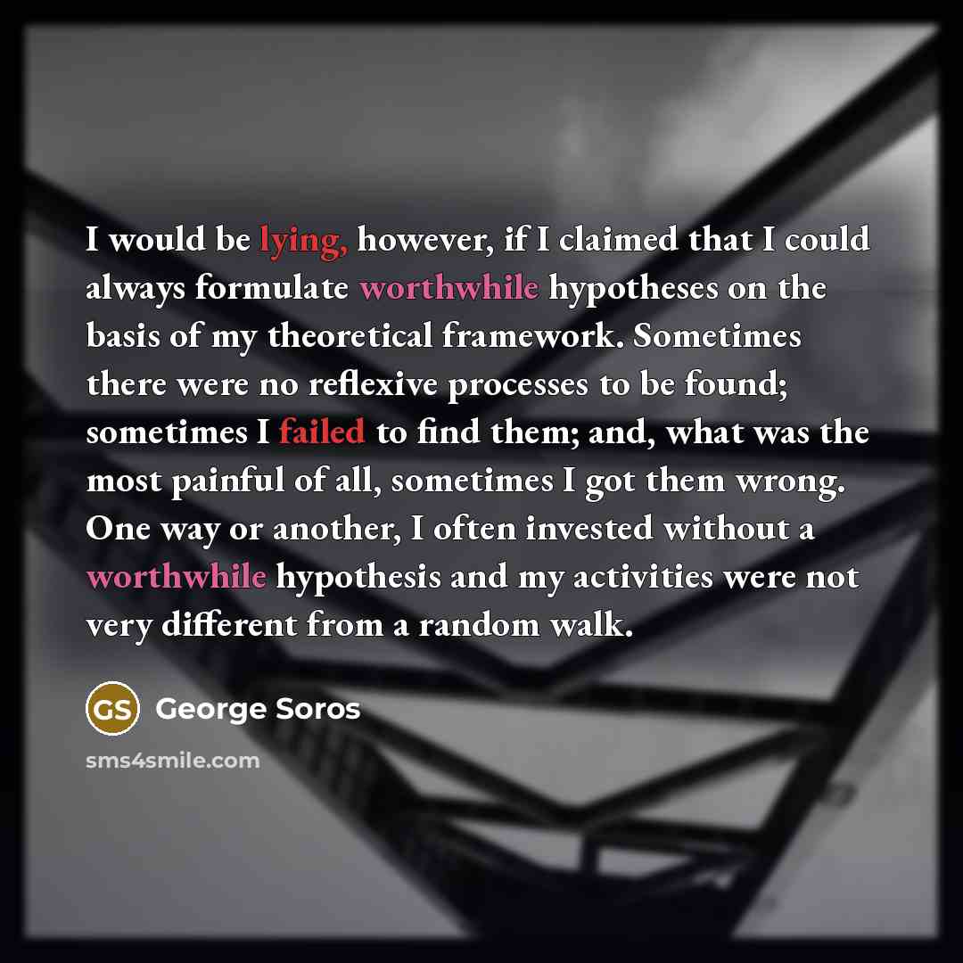 “I would be lying, however, if I claimed that I could always formulate worthwhile hypotheses on the basis of my theoretical framework. Sometimes there were no reflexive processes to be found; sometimes I failed to find them; and, what was the most painful of all, sometimes I got them wrong. One way…” quote by George Soros