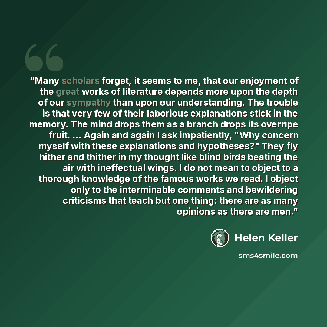 “Many scholars forget, it seems to me, that our enjoyment of the great works of literature depends more upon the depth of our sympathy than upon our understanding. The trouble is that very few of their laborious explanations stick in the memory. The mind drops them as a branch drops its overripe…” quote by Helen Keller