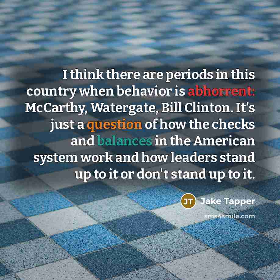 “I think there are periods in this country when behavior is abhorrent: McCarthy, Watergate, Bill Clinton. It's just a question of how the checks and balances in the American system work and how leaders stand up to it or don't stand up to it.” quote by Jake Tapper