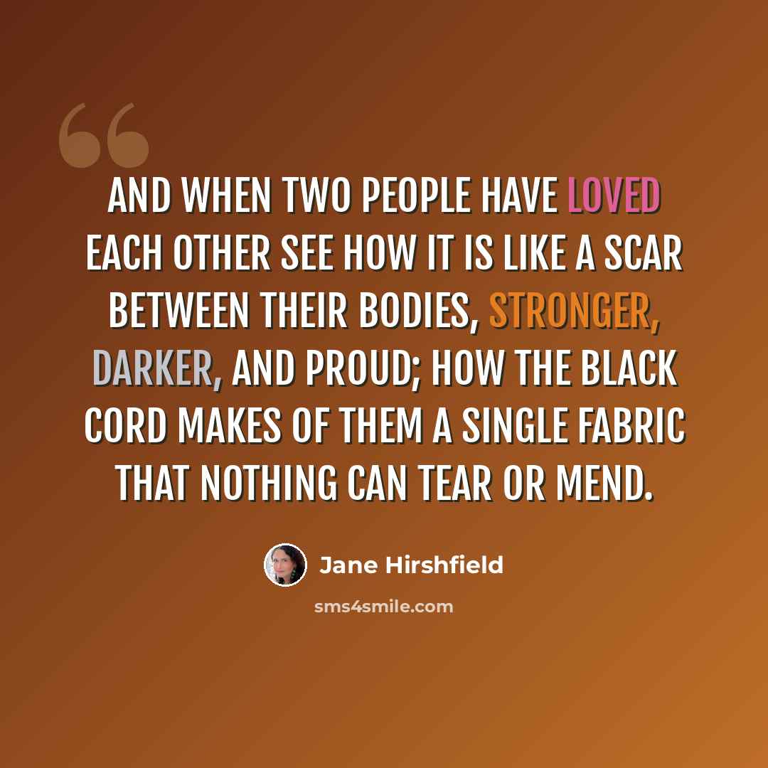 “And when two people have loved each other see how it is like a scar between their bodies, stronger, darker, and proud; how the black cord makes of them a single fabric that nothing can tear or mend.” quote by Jane Hirshfield