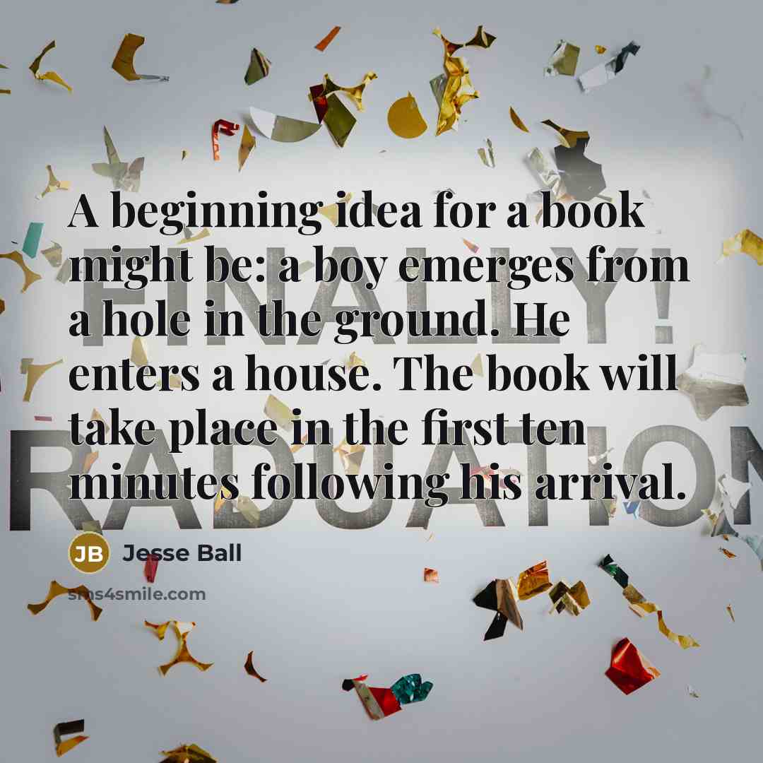 “A beginning idea for a book might be: a boy emerges from a hole in the ground. He enters a house. The book will take place in the first ten minutes following his arrival.” quote by Jesse Ball