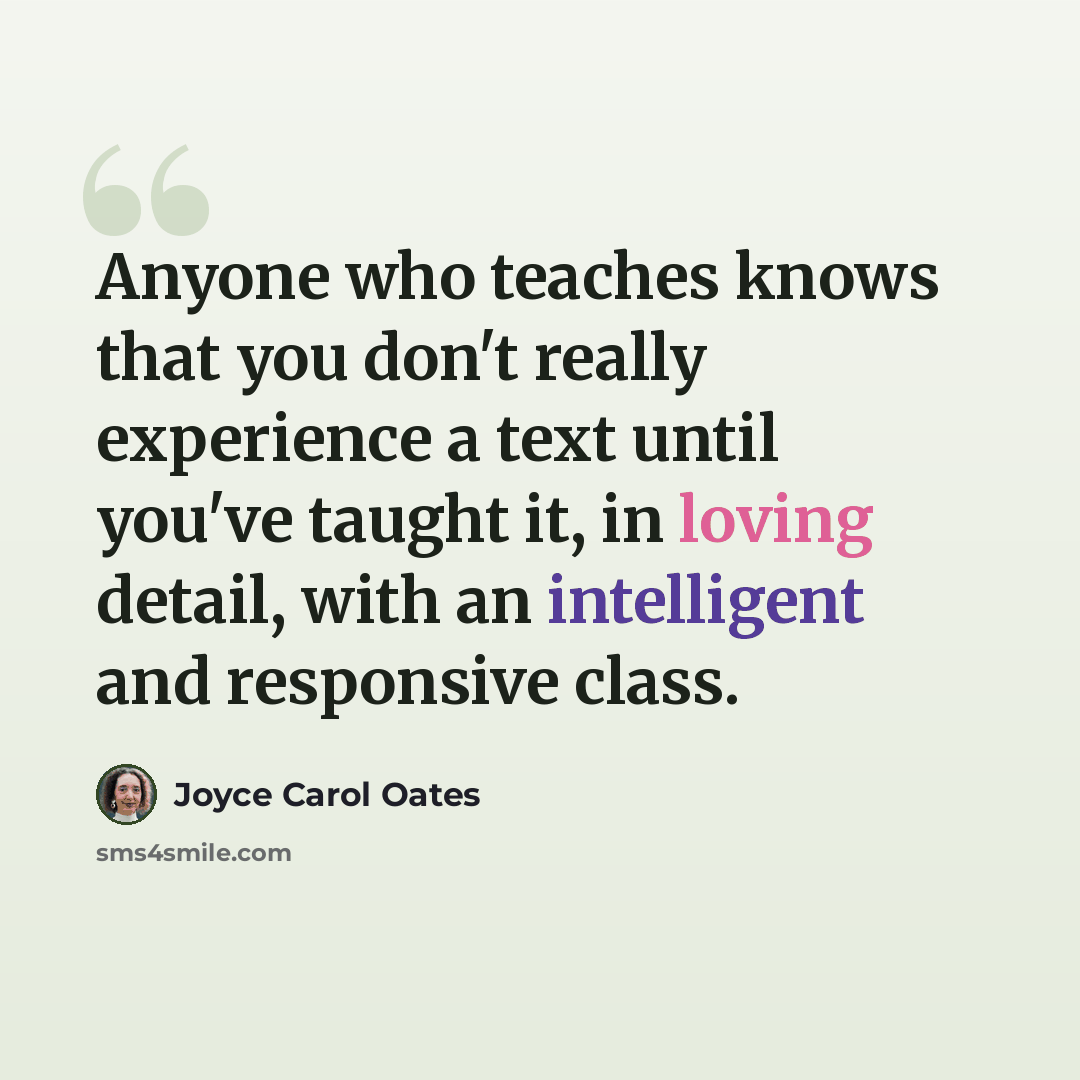 “Anyone who teaches knows that you don't really experience a text until you've taught it, in loving detail, with an intelligent and responsive class.” quote by Joyce Carol Oates
