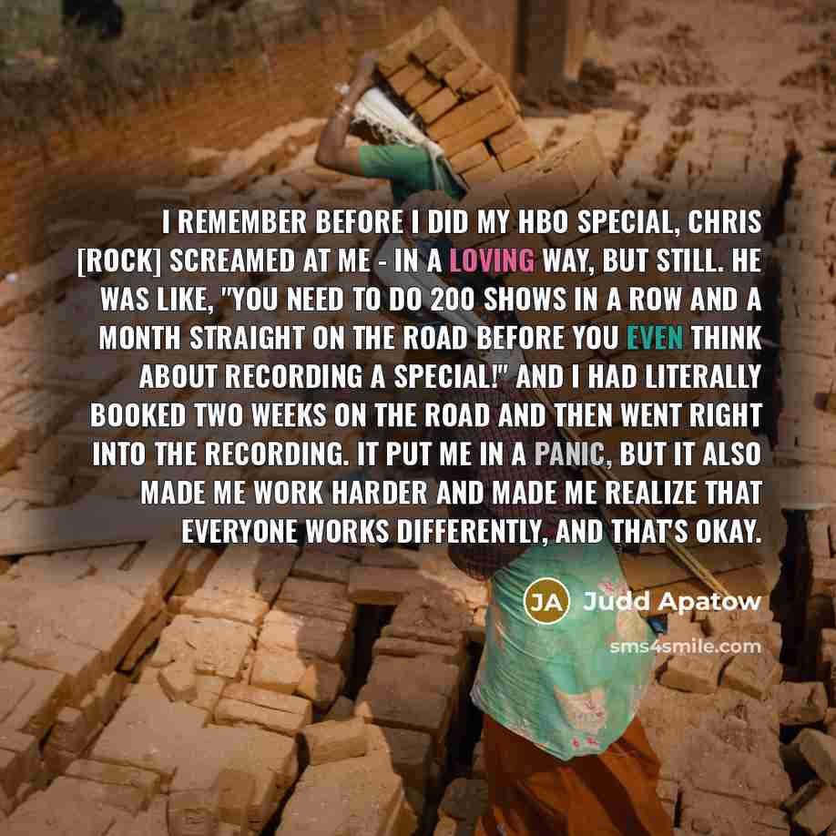 “I remember before I did my HBO special, Chris [Rock] screamed at me - in a loving way, but still. He was like, "You need to do 200 shows in a row and a month straight on the road before you even think about recording a special!" And I had literally booked two weeks on the road and then went right…” quote by Judd Apatow