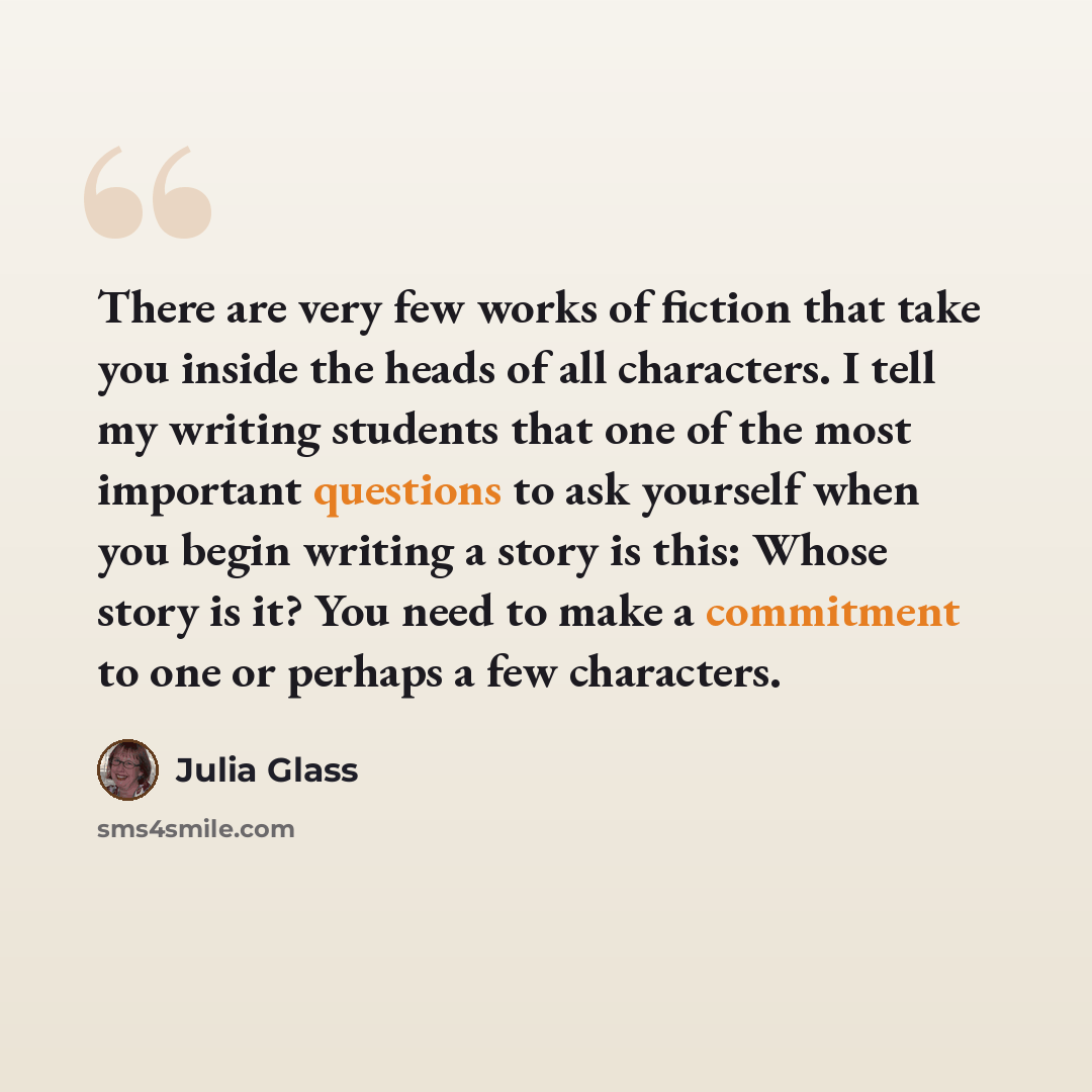 “There are very few works of fiction that take you inside the heads of all characters. I tell my writing students that one of the most important questions to ask yourself when you begin writing a story is this: Whose story is it? You need to make a commitment to one or perhaps a few characters.” quote by Julia Glass