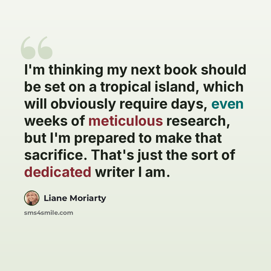 “I'm thinking my next book should be set on a tropical island, which will obviously require days, even weeks of meticulous research, but I'm prepared to make that sacrifice. That's just the sort of dedicated writer I am.” quote by Liane Moriarty