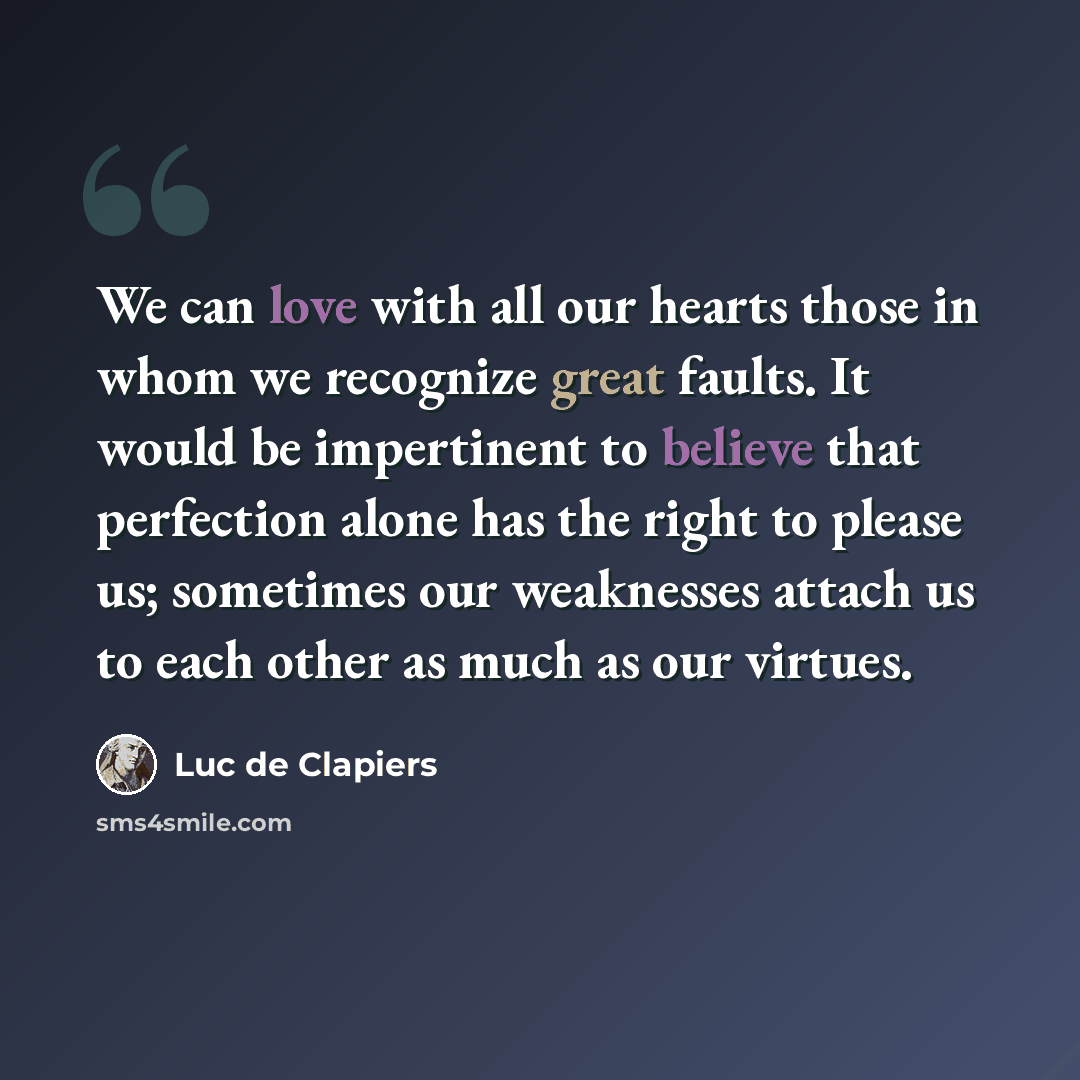 “We can love with all our hearts those in whom we recognize great faults. It would be impertinent to believe that perfection alone has the right to please us; sometimes our weaknesses attach us to each other as much as our virtues.” quote by Luc de Clapiers